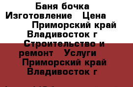 Баня бочка. Изготовление › Цена ­ 141 000 - Приморский край, Владивосток г. Строительство и ремонт » Услуги   . Приморский край,Владивосток г.